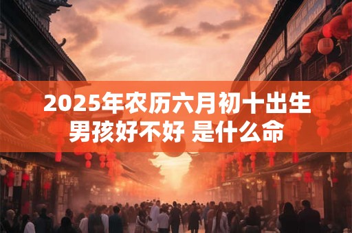 2025年农历六月初十出生男孩好不好 是什么命