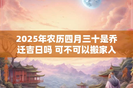 2025年农历四月三十是乔迁吉日吗 可不可以搬家入宅