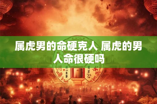 属虎男的命硬克人 属虎的男人命很硬吗