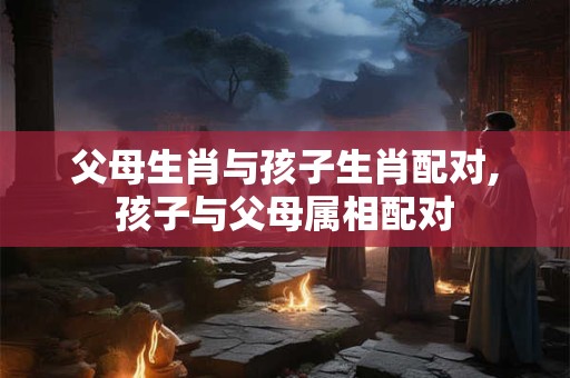 父母生肖与孩子生肖配对,孩子与父母属相配对