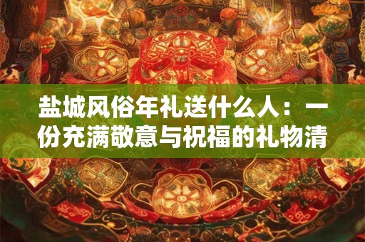 盐城风俗年礼送什么人:一份充满敬意与祝福的礼物清单 盐城风俗年礼送什么人:一份充满敬意与祝福的礼物清单