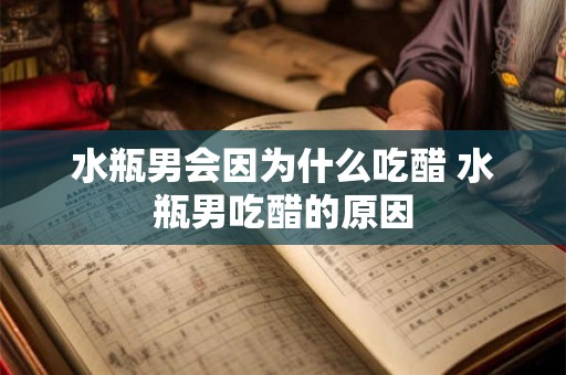水瓶男会因为什么吃醋 水瓶男吃醋的原因