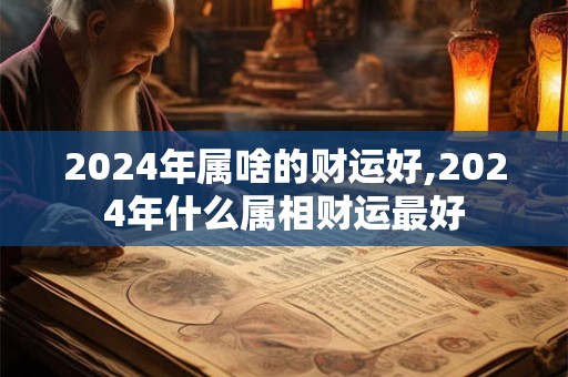 详细阅读:2024年属啥的财运好,2024年什么属相财运最好 2024年属啥的财运好,2024年什么属相财运最好