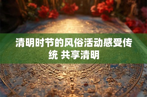 清明时节的风俗活动感受传统 共享清明 清明时节的风俗活动感受传统 共享清明