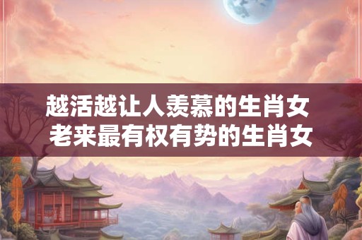 越活越让人羡慕的生肖女 老来最有权有势的生肖女 越活越让人羡慕的生肖女 老来最有权有势的生肖女