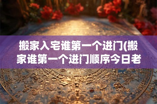 搬家入宅谁第一个进门(搬家谁第一个进门顺序今日老黄历)