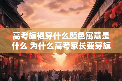 高考旗袍穿什么颜色寓意是什么 为什么高考家长要穿旗袍