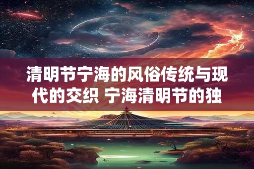 清明节宁海的风俗传统与现代的交织 宁海清明节的独特魅力