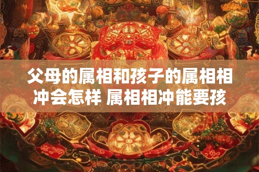 父母的属相和孩子的属相相冲会怎样 属相相冲能要孩子吗
