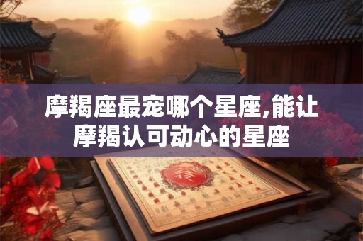摩羯座最宠哪个星座,能让摩羯认可动心的星座