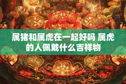 属猪和属虎在一起好吗 属虎的人佩戴什么吉祥物 属猪和属虎在一起好吗 属虎的人佩戴什么吉祥物
