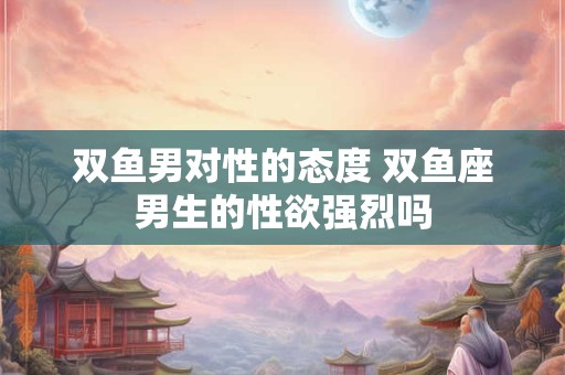 双鱼男对性的态度 双鱼座男生的性欲强烈吗