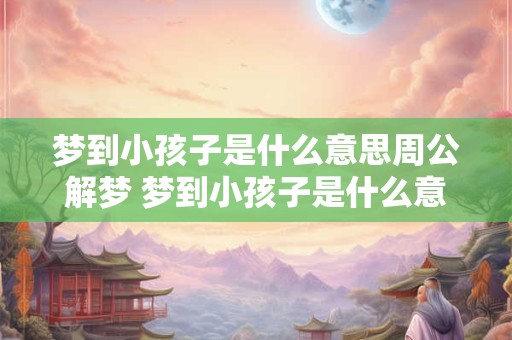 梦到小孩子是什么意思周公解梦 梦到小孩子是什么意思