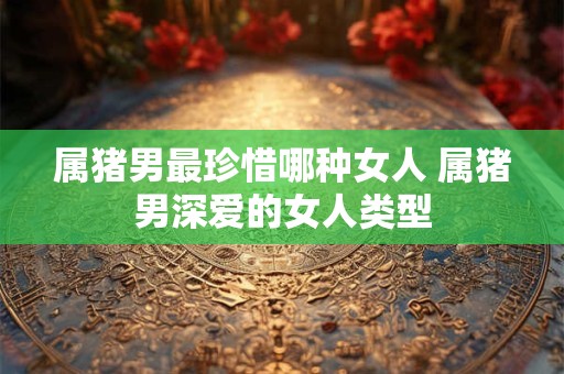 属猪男最珍惜哪种女人 属猪男深爱的女人类型