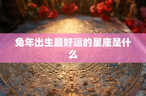 兔年出生最好运的星座是什么