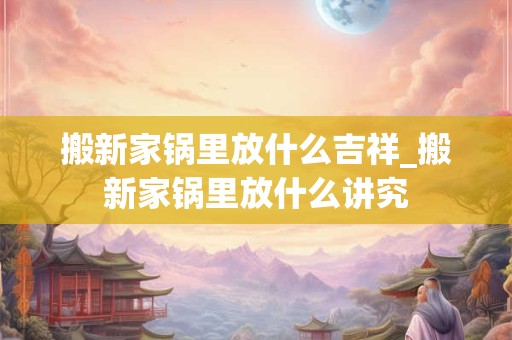 搬新家锅里放什么吉祥_搬新家锅里放什么讲究