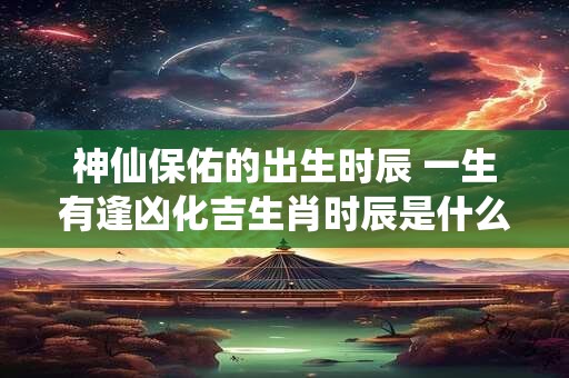 神仙保佑的出生时辰 一生有逢凶化吉生肖时辰是什么时候