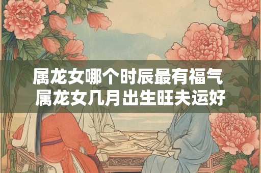 属龙女哪个时辰最有福气 属龙女几月出生旺夫运好
