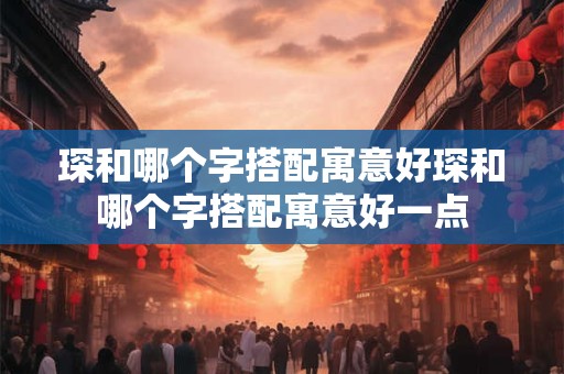 琛和哪个字搭配寓意好琛和哪个字搭配寓意好一点