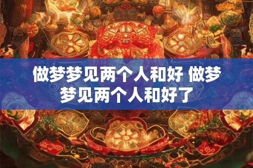 做梦梦见两个人和好 做梦梦见两个人和好了