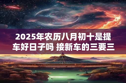 2025年农历八月初十是提车好日子吗 接新车的三要三不要