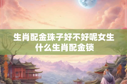 生肖配金珠子好不好呢女生 什么生肖配金锁