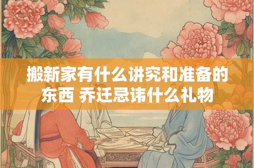 搬新家有什么讲究和准备的东西 乔迁忌讳什么礼物
