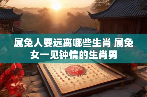 属兔人要远离哪些生肖 属兔女一见钟情的生肖男