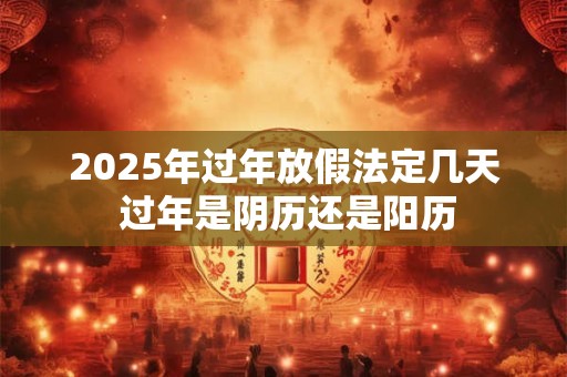 2025年过年放假法定几天 过年是阴历还是阳历