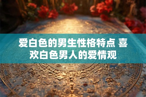 爱白色的男生性格特点 喜欢白色男人的爱情观