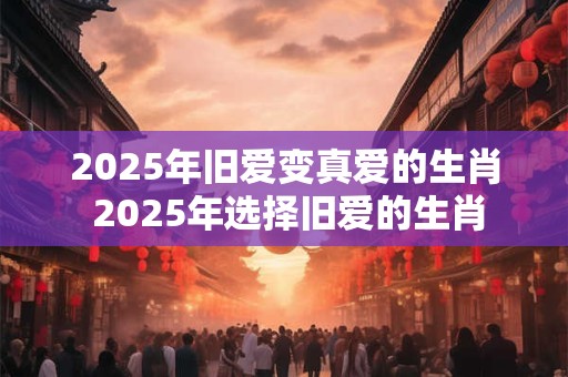 2025年旧爱变真爱的生肖 2025年选择旧爱的生肖