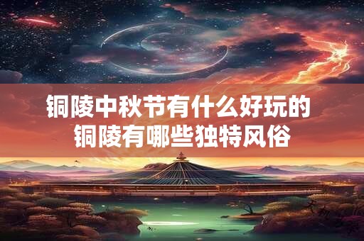 铜陵中秋节有什么好玩的 铜陵有哪些独特风俗 铜陵中秋节有什么好玩的 铜陵有哪些独特风俗