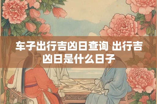 车子出行吉凶日查询 出行吉凶日是什么日子