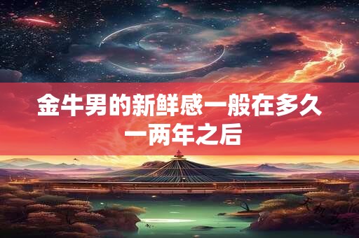 金牛男的新鲜感一般在多久 一两年之后