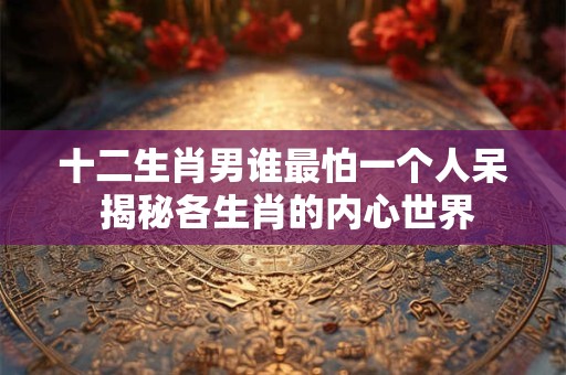 十二生肖男谁最怕一个人呆 揭秘各生肖的内心世界