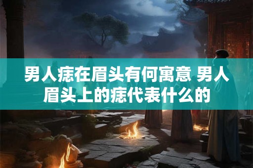 男人痣在眉头有何寓意 男人眉头上的痣代表什么的
