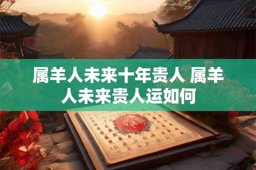 属羊人未来十年贵人 属羊人未来贵人运如何