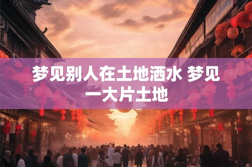 梦见别人在土地洒水 梦见一大片土地