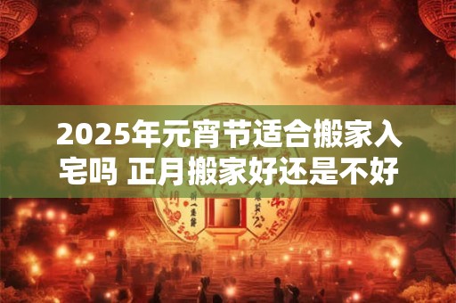 2025年元宵节适合搬家入宅吗 正月搬家好还是不好