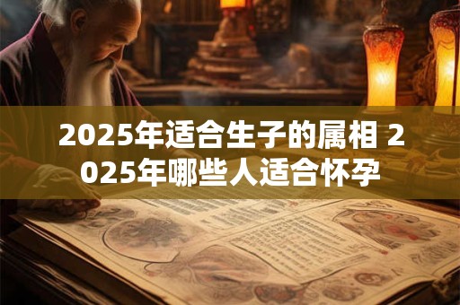 2025年适合生子的属相 2025年哪些人适合怀孕