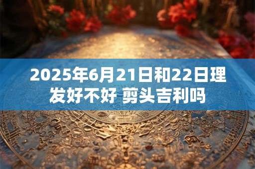 2025年6月21日和22日理发好不好 剪头吉利吗