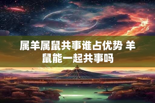 属羊属鼠共事谁占优势 羊鼠能一起共事吗