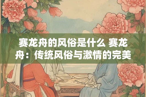 赛龙舟的风俗是什么 赛龙舟:传统风俗与激情的完美融合 赛龙舟的风俗是什么 赛龙舟:传统风俗与激情的完美融合