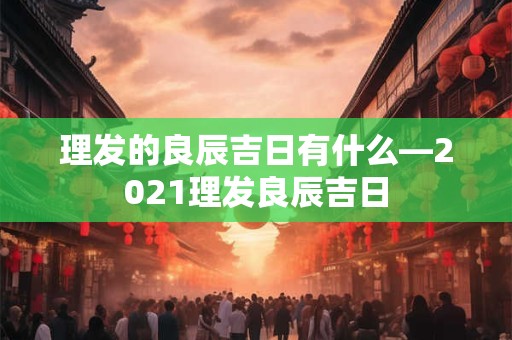 理发的良辰吉日有什么—2021理发良辰吉日
