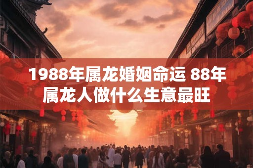 1988年属龙婚姻命运 88年属龙人做什么生意最旺 1988年属龙婚姻命运 88年属龙人做什么生意最旺