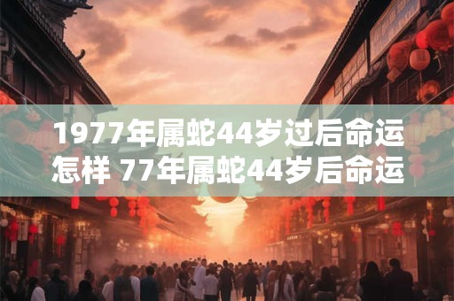 1977年属蛇44岁过后命运怎样 77年属蛇44岁后命运和婚姻如何