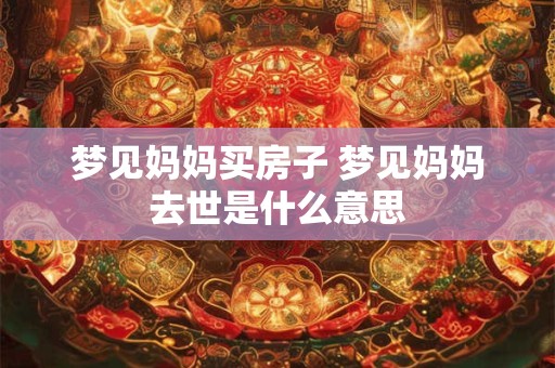 梦见妈妈买房子 梦见妈妈去世是什么意思