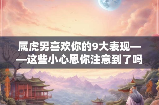 属虎男喜欢你的9大表现——这些小心思你注意到了吗