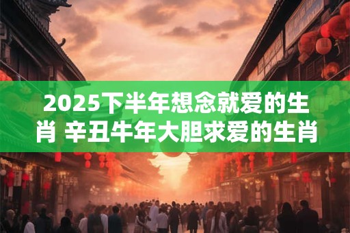 2025下半年想念就爱的生肖 辛丑牛年大胆求爱的生肖 2025下半年想念就爱的生肖 辛丑牛年大胆求爱的生肖