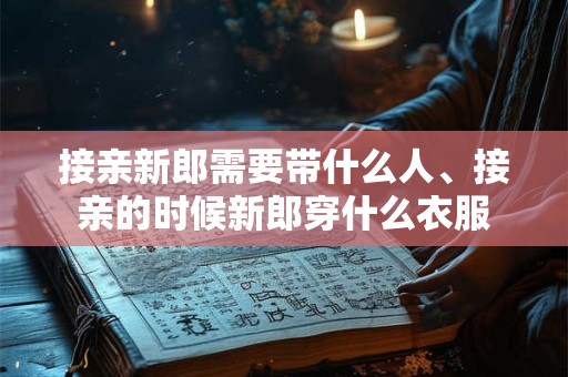 接亲新郎需要带什么人、接亲的时候新郎穿什么衣服